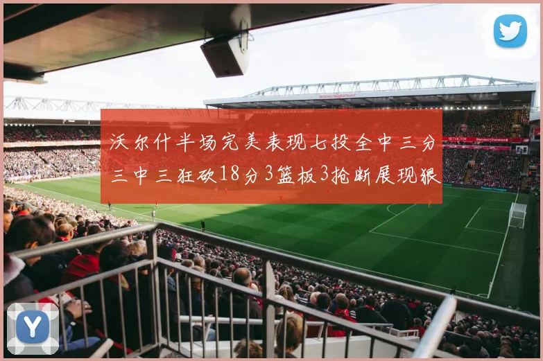 沃尔什半场完美表现七投全中三分三中三狂砍18分3篮板3抢断展现狠人风范
