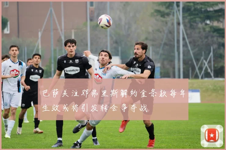 巴萨关注邓弗里斯解约金条款每年生效或将引发转会争夺战