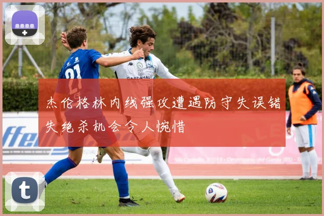 杰伦格林内线强攻遭遇防守失误错失绝杀机会令人惋惜