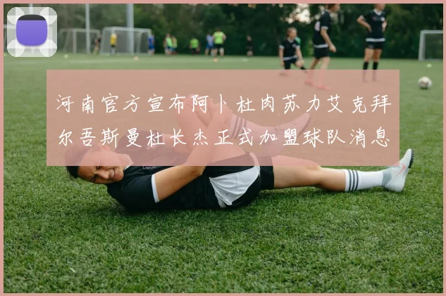河南官方宣布阿卜杜肉苏力艾克拜尔吾斯曼杜长杰正式加盟球队消息