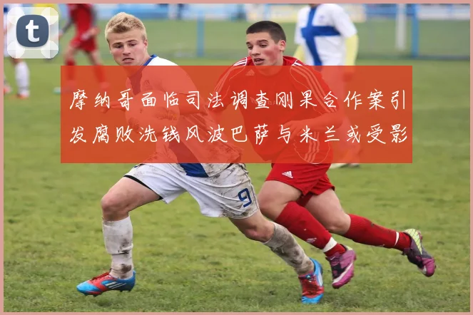 摩纳哥面临司法调查刚果合作案引发腐败洗钱风波巴萨与米兰或受影响