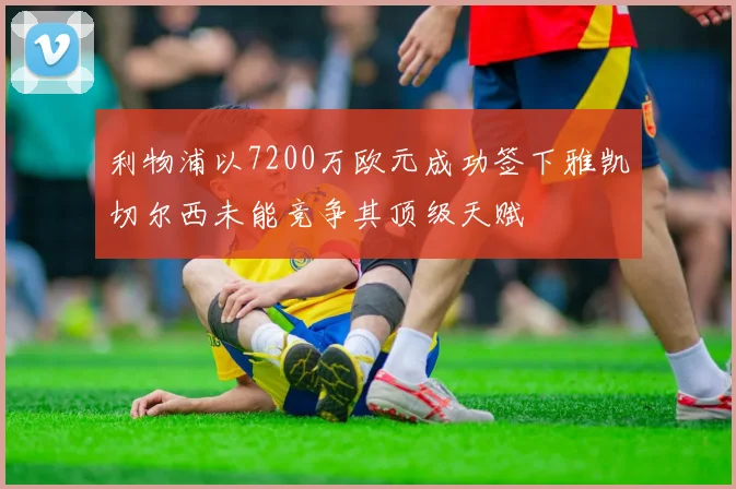 利物浦以7200万欧元成功签下雅凯切尔西未能竞争其顶级天赋