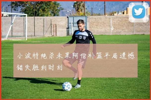 小波特绝杀未果阿伦补篮平局遗憾错失胜利时刻