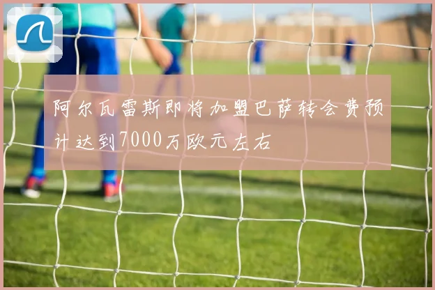 阿尔瓦雷斯即将加盟巴萨转会费预计达到7000万欧元左右