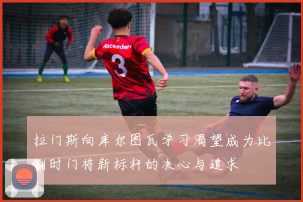 拉门斯向库尔图瓦学习渴望成为比利时门将新标杆的决心与追求