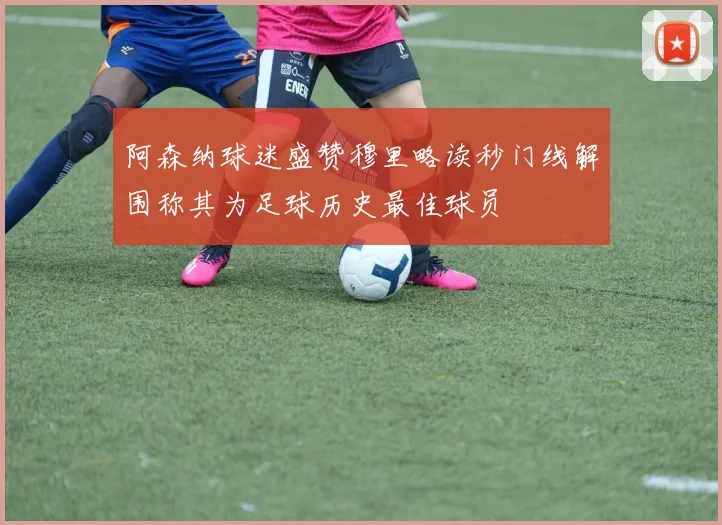 阿森纳球迷盛赞穆里略读秒门线解围称其为足球历史最佳球员