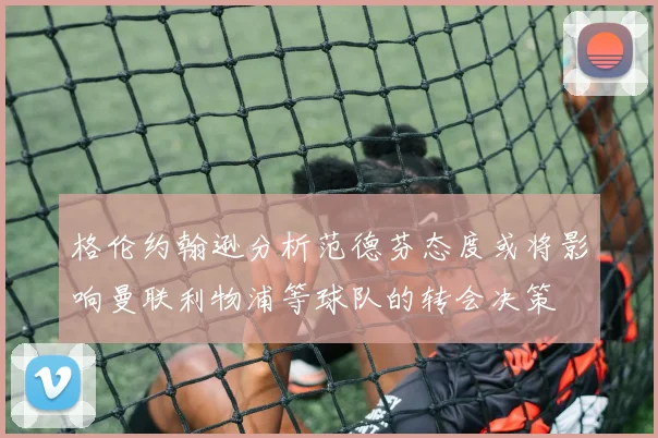 格伦约翰逊分析范德芬态度或将影响曼联利物浦等球队的转会决策