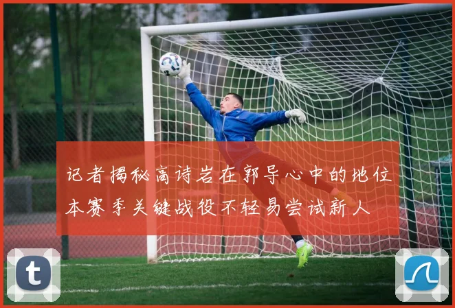 记者揭秘高诗岩在郭导心中的地位本赛季关键战役不轻易尝试新人
