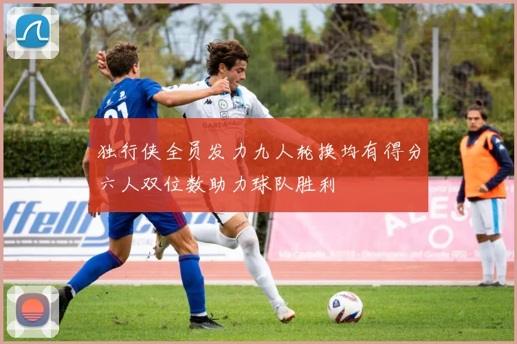 独行侠全员发力九人轮换均有得分六人双位数助力球队胜利