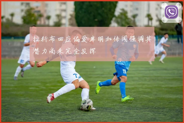 拉科布回应偏爱库明加传闻强调其潜力尚未完全发挥