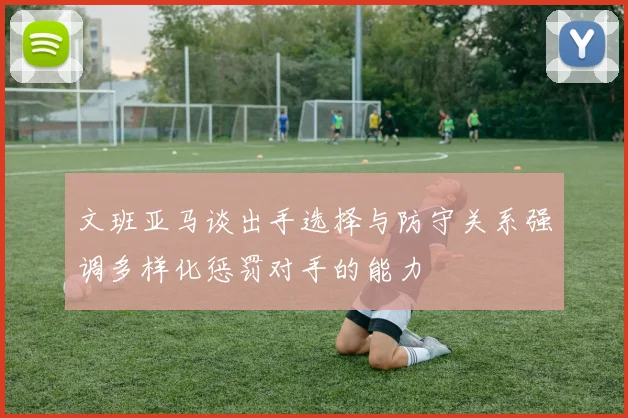 文班亚马谈出手选择与防守关系强调多样化惩罚对手的能力