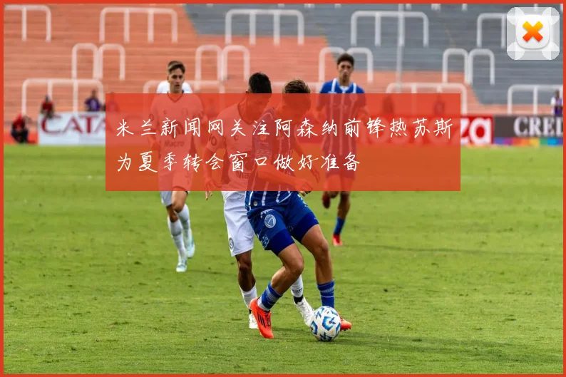 米兰新闻网关注阿森纳前锋热苏斯为夏季转会窗口做好准备