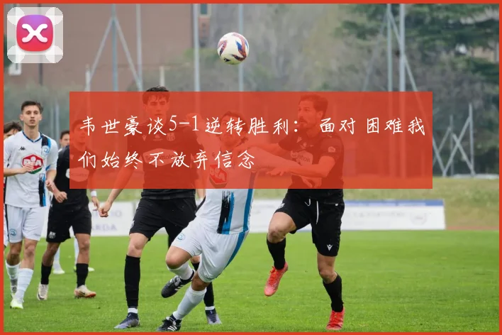 韦世豪谈5-1逆转胜利：面对困难我们始终不放弃信念