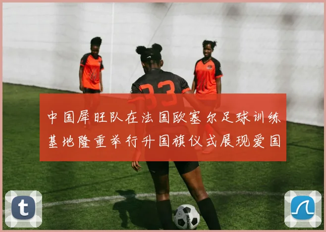 中国犀旺队在法国欧塞尔足球训练基地隆重举行升国旗仪式展现爱国情怀