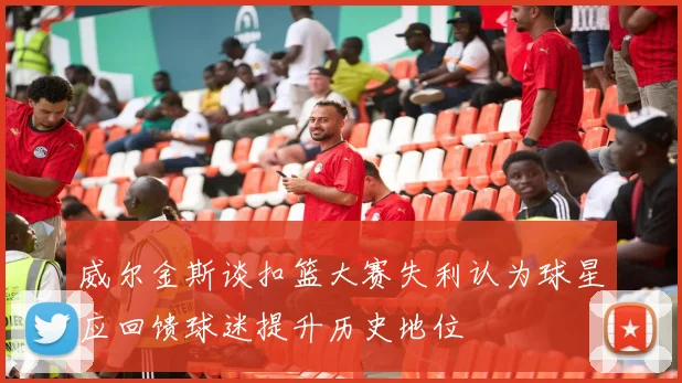威尔金斯谈扣篮大赛失利认为球星应回馈球迷提升历史地位