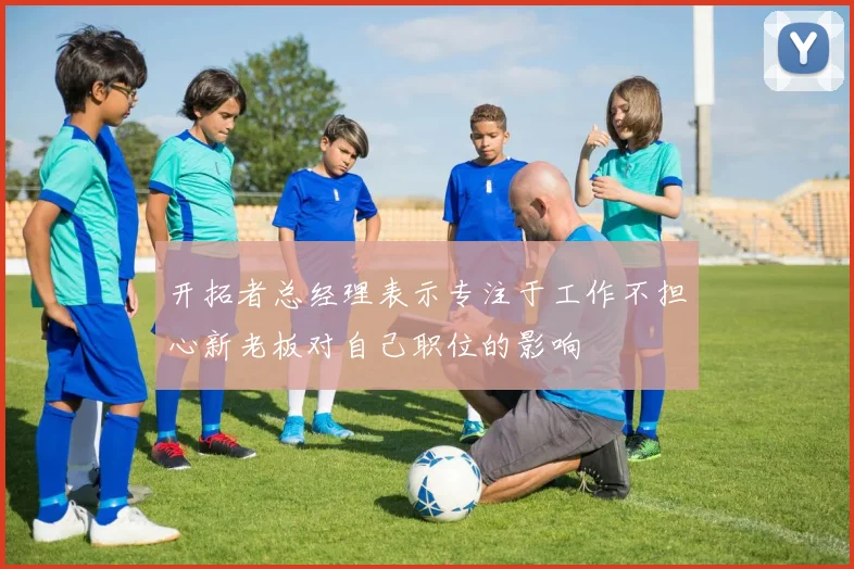 开拓者总经理表示专注于工作不担心新老板对自己职位的影响
