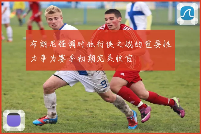 布朗尼强调对独行侠之战的重要性力争为赛季初期完美收官