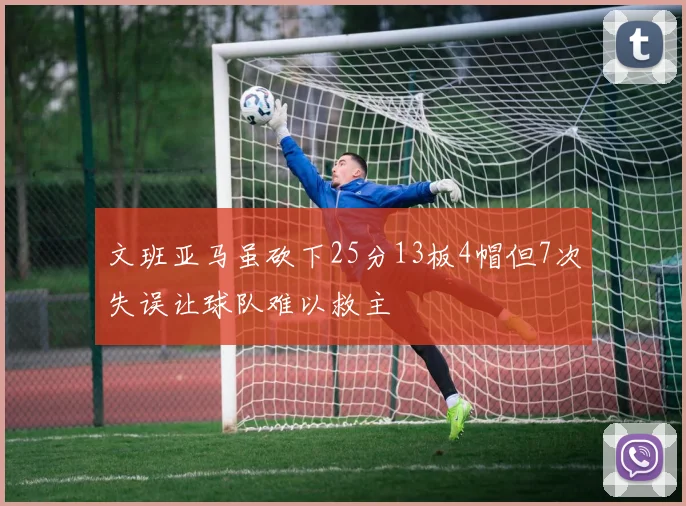 文班亚马虽砍下25分13板4帽但7次失误让球队难以救主