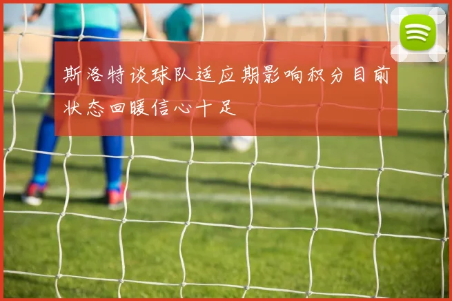 斯洛特谈球队适应期影响积分目前状态回暖信心十足