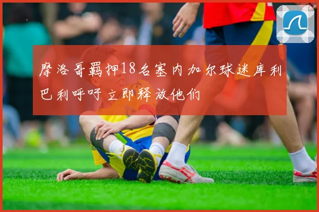 摩洛哥羁押18名塞内加尔球迷库利巴利呼吁立即释放他们