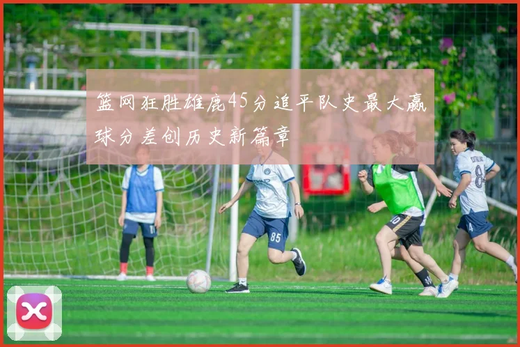 篮网狂胜雄鹿45分追平队史最大赢球分差创历史新篇章