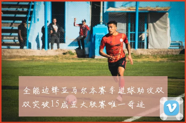 全能边锋亚马尔本赛季进球助攻双双突破15成五大联赛唯一奇迹