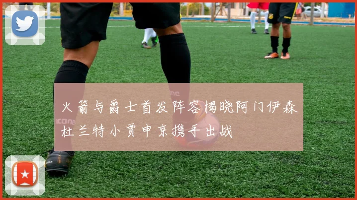 火箭与爵士首发阵容揭晓阿门伊森杜兰特小贾申京携手出战