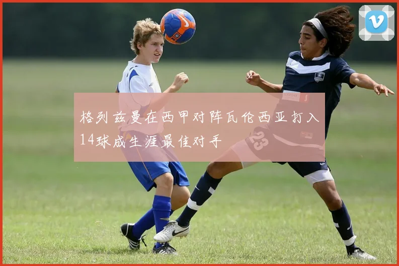 格列兹曼在西甲对阵瓦伦西亚打入14球成生涯最佳对手