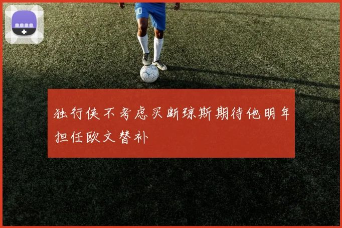 独行侠不考虑买断琼斯期待他明年担任欧文替补