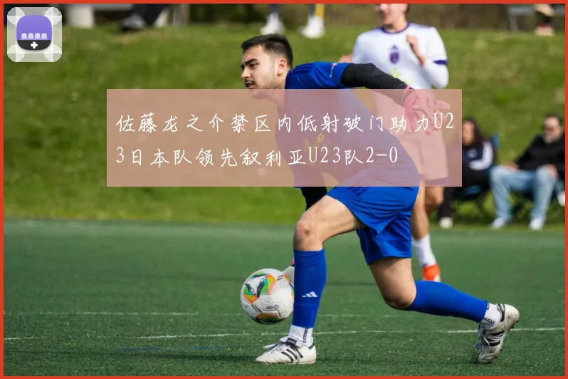 佐藤龙之介禁区内低射破门助力U23日本队领先叙利亚U23队2-0