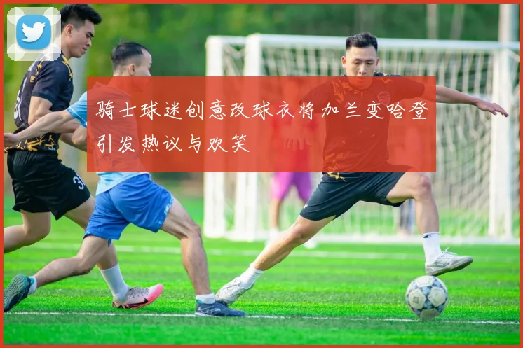 骑士球迷创意改球衣将加兰变哈登引发热议与欢笑